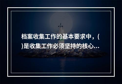 档案收集工作的基本要求中，( )是收集工作必须坚持的核心要求