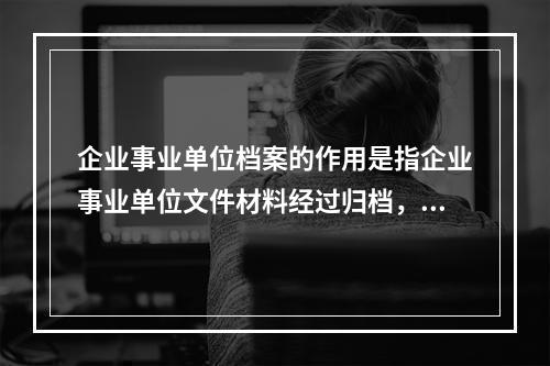 企业事业单位档案的作用是指企业事业单位文件材料经过归档，进入