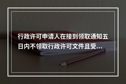 行政许可申请人在接到领取通知五日内不领取行政许可文件且受理部