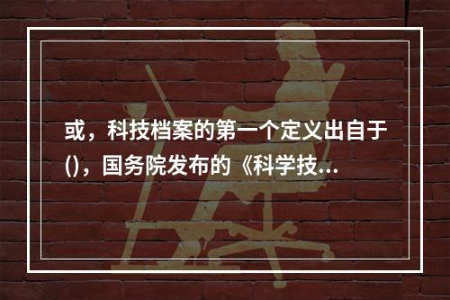 或，科技档案的第一个定义出自于()，国务院发布的《科学技术档