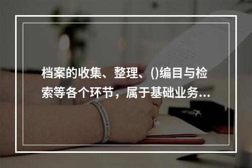 档案的收集、整理、()编目与检索等各个环节，属于基础业务工作