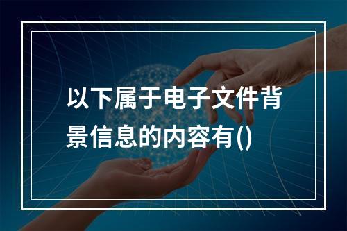 以下属于电子文件背景信息的内容有()