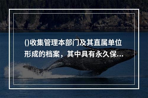 ()收集管理本部门及其直属单位形成的档案，其中具有永久保存价