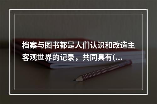 档案与图书都是人们认识和改造主客观世界的记录，共同具有()。