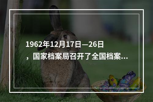 1962年12月17日—26日，国家档案局召开了全国档案工作