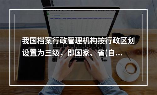 我国档案行政管理机构按行政区划设置为三级，即国家、省(自治区