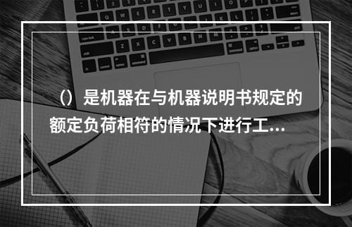 （）是机器在与机器说明书规定的额定负荷相符的情况下进行工作的