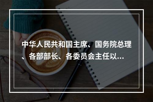 中华人民共和国主席、国务院总理、各部部长、各委员会主任以及地