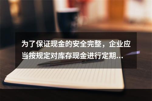 为了保证现金的安全完整，企业应当按规定对库存现金进行定期和不