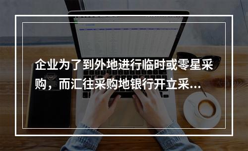 企业为了到外地进行临时或零星采购，而汇往采购地银行开立采购专