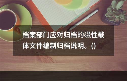 档案部门应对归档的磁性载体文件编制归档说明。()