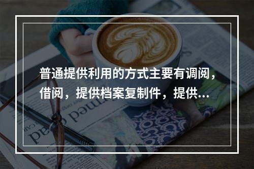 普通提供利用的方式主要有调阅，借阅，提供档案复制件，提供档案