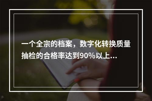 一个全宗的档案，数字化转换质量抽检的合格率达到90％以上(含