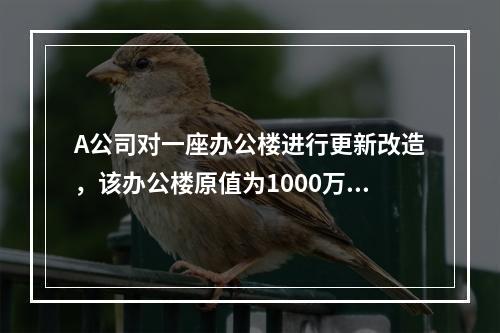 A公司对一座办公楼进行更新改造，该办公楼原值为1000万元，