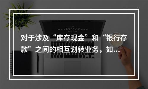 对于涉及“库存现金”和“银行存款”之间的相互划转业务，如将现