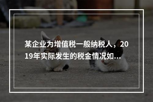 某企业为增值税一般纳税人，2019年实际发生的税金情况如下：