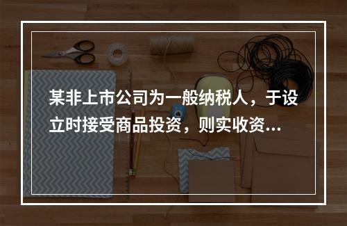 某非上市公司为一般纳税人，于设立时接受商品投资，则实收资本的