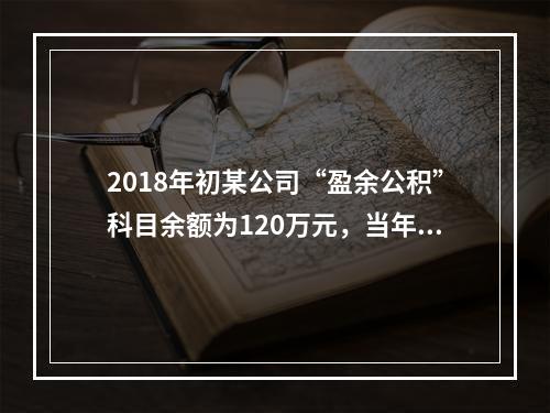 2018年初某公司“盈余公积”科目余额为120万元，当年实现