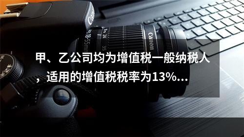 甲、乙公司均为增值税一般纳税人，适用的增值税税率为13%，甲