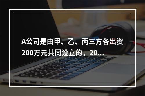 A公司是由甲、乙、丙三方各出资200万元共同设立的，2019