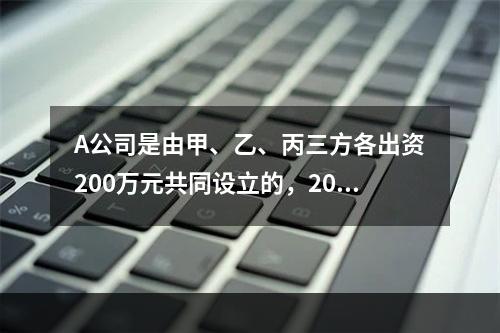 A公司是由甲、乙、丙三方各出资200万元共同设立的，2019