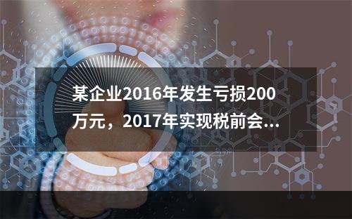 某企业2016年发生亏损200万元，2017年实现税前会计利