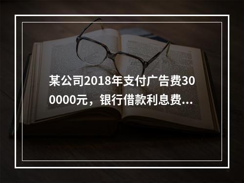 某公司2018年支付广告费300000元，银行借款利息费用2