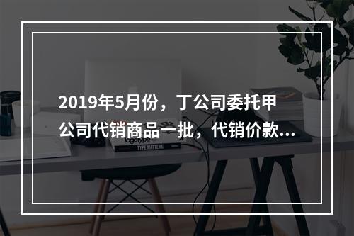 2019年5月份，丁公司委托甲公司代销商品一批，代销价款为3