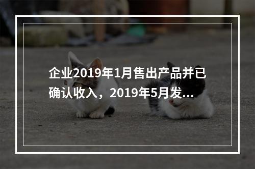 企业2019年1月售出产品并已确认收入，2019年5月发生销