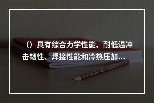 （）具有综合力学性能、耐低温冲击韧性、焊接性能和冷热压加工性