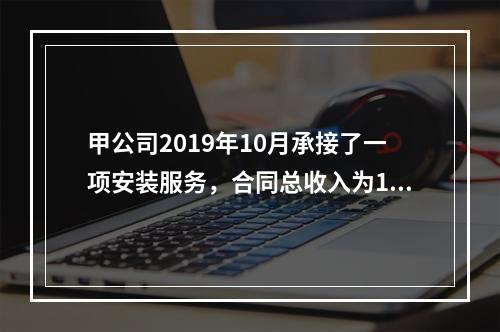 甲公司2019年10月承接了一项安装服务，合同总收入为100