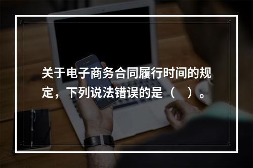 关于电子商务合同履行时间的规定，下列说法错误的是（　）。