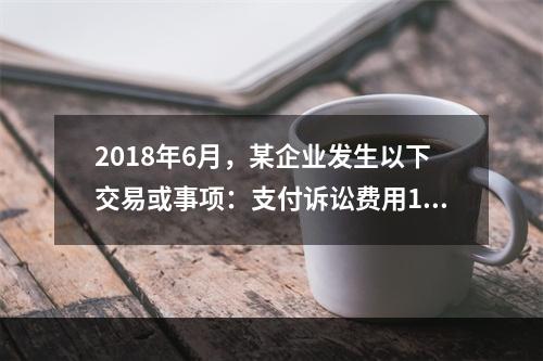 2018年6月，某企业发生以下交易或事项：支付诉讼费用10万