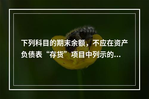 下列科目的期末余额，不应在资产负债表“存货”项目中列示的是（