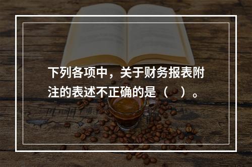 下列各项中，关于财务报表附注的表述不正确的是（　）。