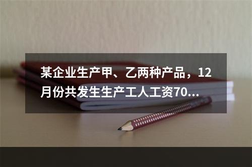 某企业生产甲、乙两种产品，12月份共发生生产工人工资70 0