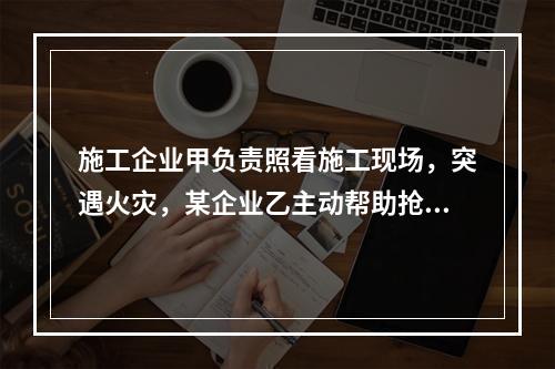 施工企业甲负责照看施工现场，突遇火灾，某企业乙主动帮助抢险救