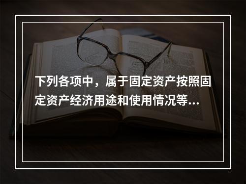 下列各项中，属于固定资产按照固定资产经济用途和使用情况等综合