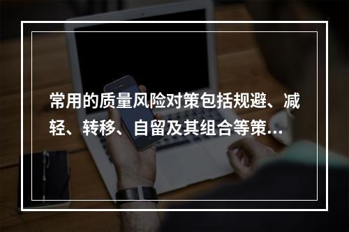 常用的质量风险对策包括规避、减轻、转移、自留及其组合等策略，