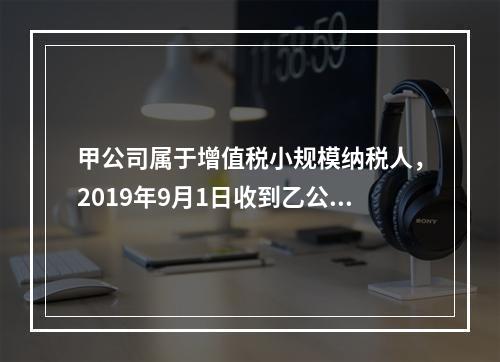 甲公司属于增值税小规模纳税人，2019年9月1日收到乙公司作