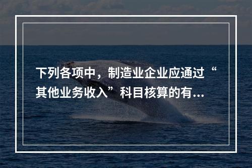 下列各项中，制造业企业应通过“其他业务收入”科目核算的有（　