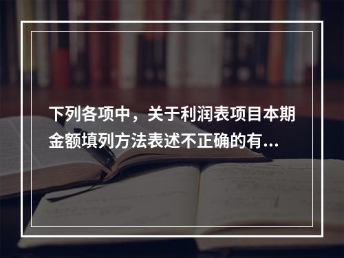 下列各项中，关于利润表项目本期金额填列方法表述不正确的有（　