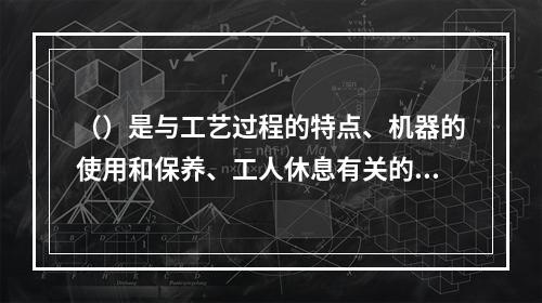 （）是与工艺过程的特点、机器的使用和保养、工人休息有关的中断