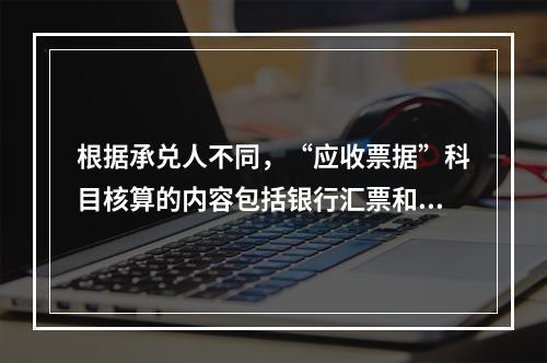 根据承兑人不同，“应收票据”科目核算的内容包括银行汇票和商业