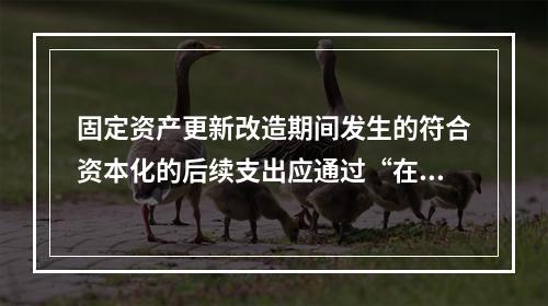 固定资产更新改造期间发生的符合资本化的后续支出应通过“在建工