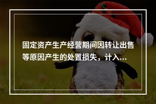 固定资产生产经营期间因转让出售等原因产生的处置损失，计入营业