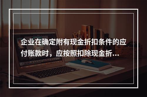 企业在确定附有现金折扣条件的应付账款时，应按照扣除现金折扣后