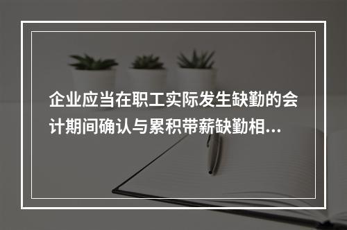 企业应当在职工实际发生缺勤的会计期间确认与累积带薪缺勤相关的