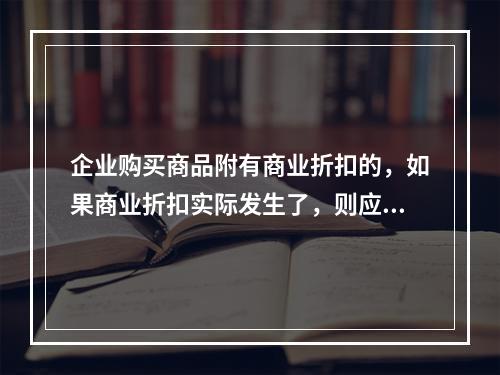 企业购买商品附有商业折扣的，如果商业折扣实际发生了，则应按扣