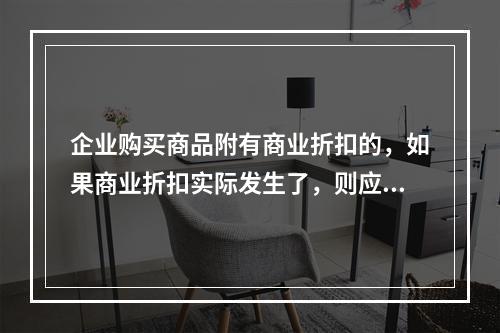 企业购买商品附有商业折扣的，如果商业折扣实际发生了，则应按扣